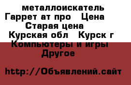 металлоискатель Гаррет ат-про › Цена ­ 32 000 › Старая цена ­ 43 000 - Курская обл., Курск г. Компьютеры и игры » Другое   